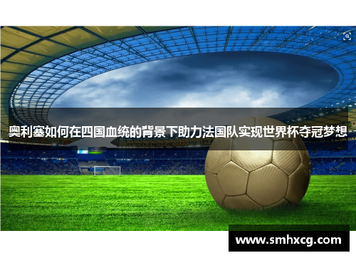 奥利塞如何在四国血统的背景下助力法国队实现世界杯夺冠梦想