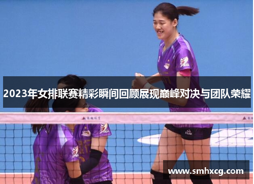 2023年女排联赛精彩瞬间回顾展现巅峰对决与团队荣耀