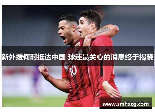 新外援何时抵达中国 球迷最关心的消息终于揭晓
