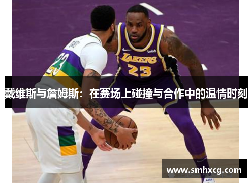 戴维斯与詹姆斯：在赛场上碰撞与合作中的温情时刻