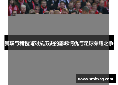 曼联与利物浦对抗历史的恩怨情仇与足球荣耀之争