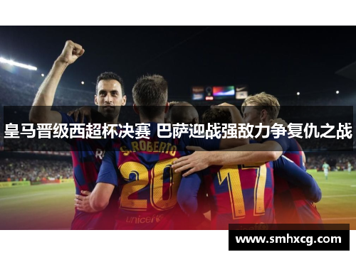 皇马晋级西超杯决赛 巴萨迎战强敌力争复仇之战