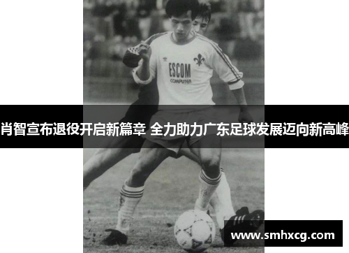肖智宣布退役开启新篇章 全力助力广东足球发展迈向新高峰