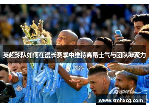 英超球队如何在漫长赛季中维持高昂士气与团队凝聚力