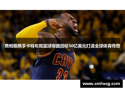 詹姆斯携手卡特布局篮球帝国目标50亿美元打造全球体育传奇