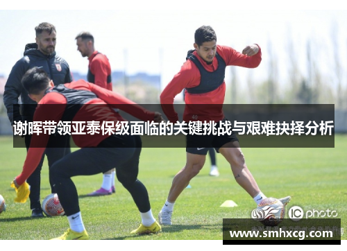 谢晖带领亚泰保级面临的关键挑战与艰难抉择分析