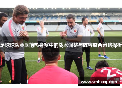 足球球队赛季前热身赛中的战术调整与阵容磨合策略探析
